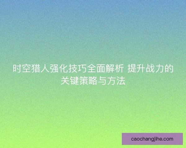 时空猎人强化技巧全面解析 提升战力的关键策略与方法