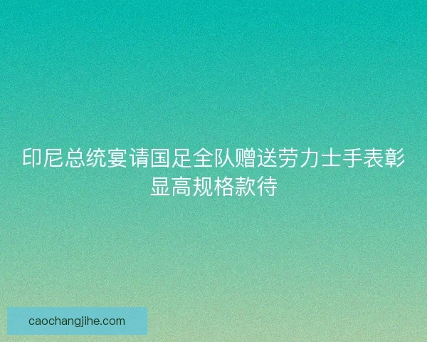 印尼总统宴请国足全队赠送劳力士手表彰显高规格款待