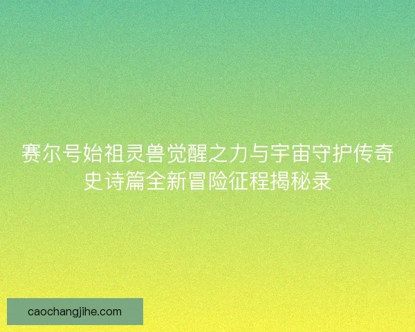 赛尔号始祖灵兽觉醒之力与宇宙守护传奇史诗篇全新冒险征程揭秘录