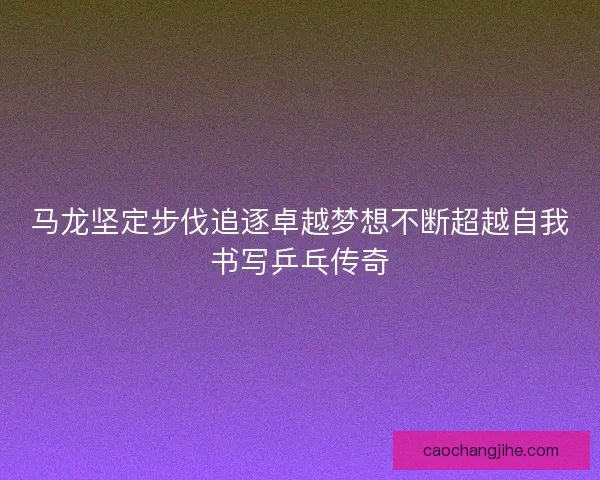 马龙坚定步伐追逐卓越梦想不断超越自我书写乒乓传奇