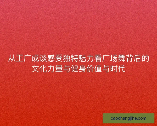 从王广成谈感受独特魅力看广场舞背后的文化力量与健身价值与时代