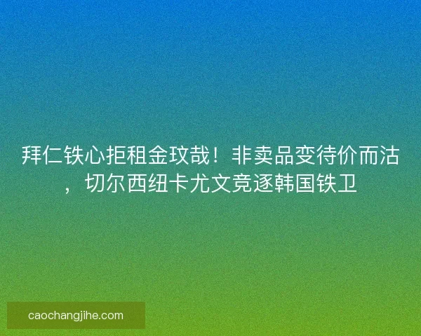 拜仁铁心拒租金玟哉！非卖品变待价而沽，切尔西纽卡尤文竞逐韩国铁卫