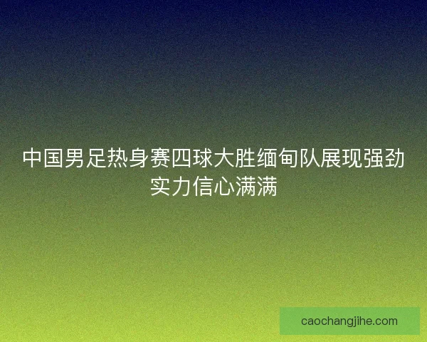 中国男足热身赛四球大胜缅甸队展现强劲实力信心满满
