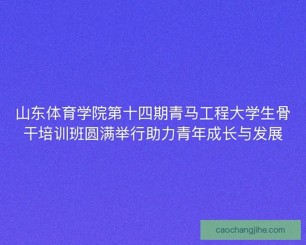 山东体育学院第十四期青马工程大学生骨干培训班圆满举行助力青年成长与发展